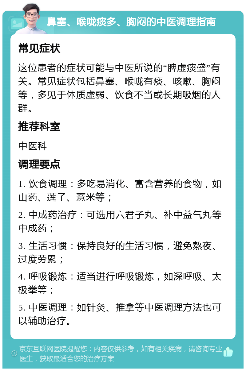 鼻塞、喉咙痰多、胸闷的中医调理指南 常见症状 这位患者的症状可能与中医所说的“脾虚痰盛”有关。常见症状包括鼻塞、喉咙有痰、咳嗽、胸闷等，多见于体质虚弱、饮食不当或长期吸烟的人群。 推荐科室 中医科 调理要点 1. 饮食调理：多吃易消化、富含营养的食物，如山药、莲子、薏米等； 2. 中成药治疗：可选用六君子丸、补中益气丸等中成药； 3. 生活习惯：保持良好的生活习惯，避免熬夜、过度劳累； 4. 呼吸锻炼：适当进行呼吸锻炼，如深呼吸、太极拳等； 5. 中医调理：如针灸、推拿等中医调理方法也可以辅助治疗。