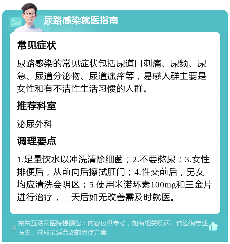 尿路感染就医指南 常见症状 尿路感染的常见症状包括尿道口刺痛、尿频、尿急、尿道分泌物、尿道瘙痒等，易感人群主要是女性和有不洁性生活习惯的人群。 推荐科室 泌尿外科 调理要点 1.足量饮水以冲洗清除细菌；2.不要憋尿；3.女性排便后，从前向后擦拭肛门；4.性交前后，男女均应清洗会阴区；5.使用米诺环素100mg和三金片进行治疗，三天后如无改善需及时就医。