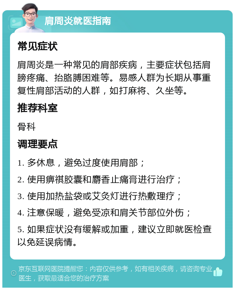 肩周炎就医指南 常见症状 肩周炎是一种常见的肩部疾病，主要症状包括肩膀疼痛、抬胳膊困难等。易感人群为长期从事重复性肩部活动的人群，如打麻将、久坐等。 推荐科室 骨科 调理要点 1. 多休息，避免过度使用肩部； 2. 使用痹祺胶囊和麝香止痛膏进行治疗； 3. 使用加热盐袋或艾灸灯进行热敷理疗； 4. 注意保暖，避免受凉和肩关节部位外伤； 5. 如果症状没有缓解或加重，建议立即就医检查以免延误病情。