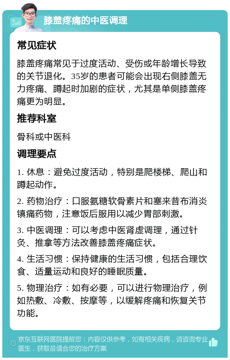 膝盖疼痛的中医调理 常见症状 膝盖疼痛常见于过度活动、受伤或年龄增长导致的关节退化。35岁的患者可能会出现右侧膝盖无力疼痛、蹲起时加剧的症状，尤其是单侧膝盖疼痛更为明显。 推荐科室 骨科或中医科 调理要点 1. 休息：避免过度活动，特别是爬楼梯、爬山和蹲起动作。 2. 药物治疗：口服氨糖软骨素片和塞来昔布消炎镇痛药物，注意饭后服用以减少胃部刺激。 3. 中医调理：可以考虑中医肾虚调理，通过针灸、推拿等方法改善膝盖疼痛症状。 4. 生活习惯：保持健康的生活习惯，包括合理饮食、适量运动和良好的睡眠质量。 5. 物理治疗：如有必要，可以进行物理治疗，例如热敷、冷敷、按摩等，以缓解疼痛和恢复关节功能。