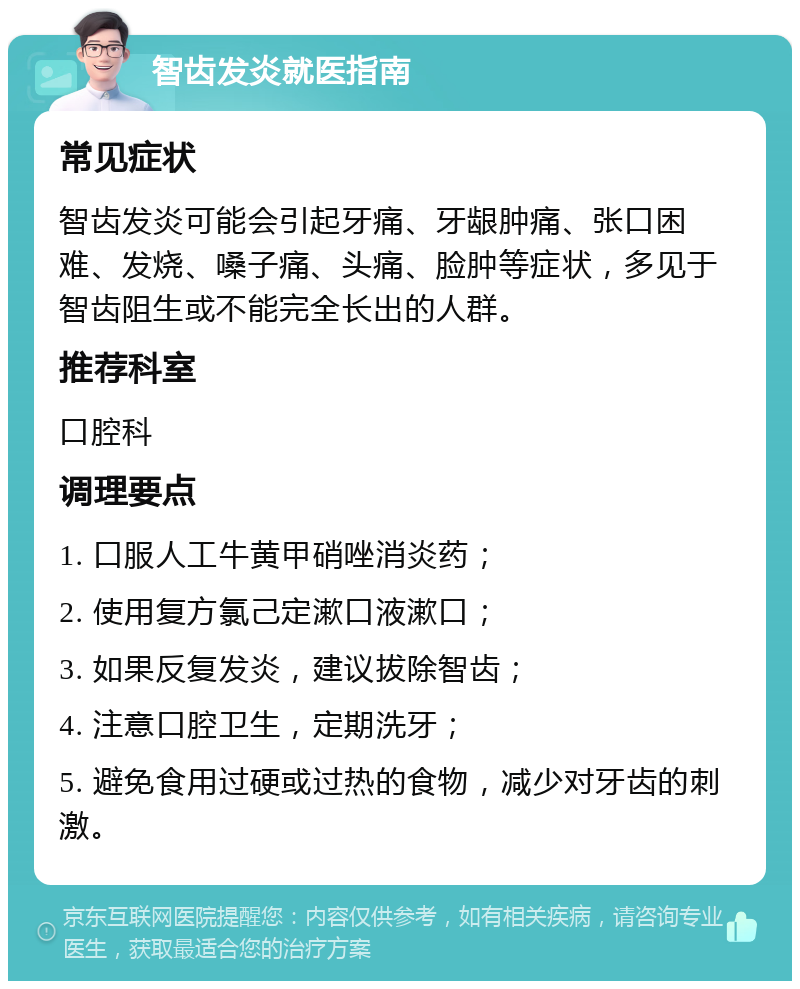 智齿发炎就医指南 常见症状 智齿发炎可能会引起牙痛、牙龈肿痛、张口困难、发烧、嗓子痛、头痛、脸肿等症状，多见于智齿阻生或不能完全长出的人群。 推荐科室 口腔科 调理要点 1. 口服人工牛黄甲硝唑消炎药； 2. 使用复方氯己定漱口液漱口； 3. 如果反复发炎，建议拔除智齿； 4. 注意口腔卫生，定期洗牙； 5. 避免食用过硬或过热的食物，减少对牙齿的刺激。