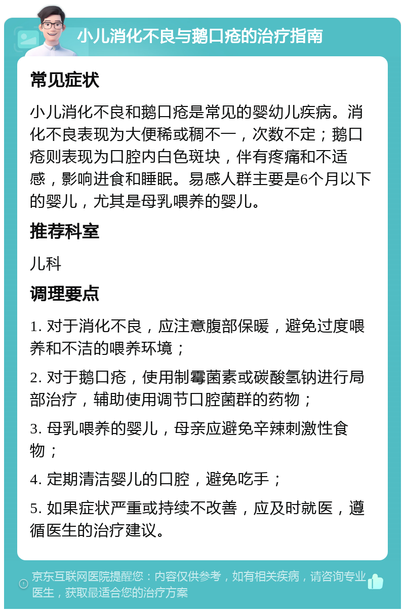 小儿消化不良与鹅口疮的治疗指南 常见症状 小儿消化不良和鹅口疮是常见的婴幼儿疾病。消化不良表现为大便稀或稠不一，次数不定；鹅口疮则表现为口腔内白色斑块，伴有疼痛和不适感，影响进食和睡眠。易感人群主要是6个月以下的婴儿，尤其是母乳喂养的婴儿。 推荐科室 儿科 调理要点 1. 对于消化不良，应注意腹部保暖，避免过度喂养和不洁的喂养环境； 2. 对于鹅口疮，使用制霉菌素或碳酸氢钠进行局部治疗，辅助使用调节口腔菌群的药物； 3. 母乳喂养的婴儿，母亲应避免辛辣刺激性食物； 4. 定期清洁婴儿的口腔，避免吃手； 5. 如果症状严重或持续不改善，应及时就医，遵循医生的治疗建议。