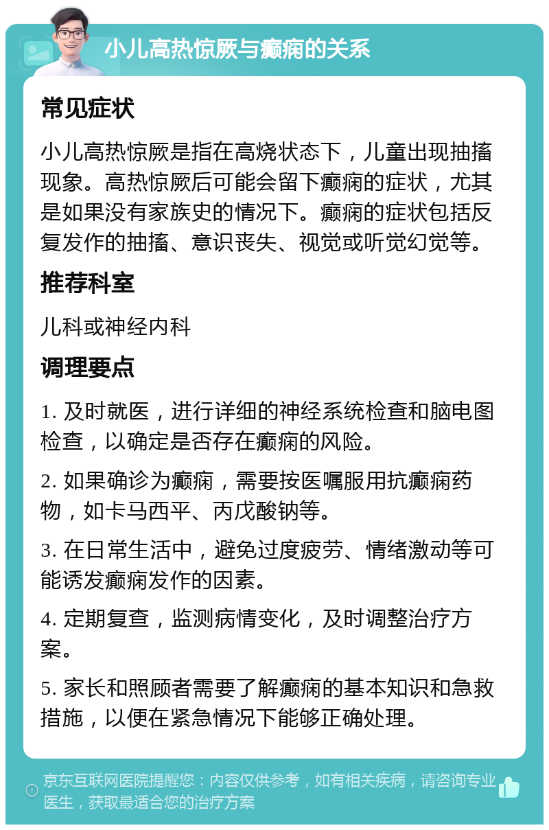 小儿高热惊厥与癫痫的关系 常见症状 小儿高热惊厥是指在高烧状态下，儿童出现抽搐现象。高热惊厥后可能会留下癫痫的症状，尤其是如果没有家族史的情况下。癫痫的症状包括反复发作的抽搐、意识丧失、视觉或听觉幻觉等。 推荐科室 儿科或神经内科 调理要点 1. 及时就医，进行详细的神经系统检查和脑电图检查，以确定是否存在癫痫的风险。 2. 如果确诊为癫痫，需要按医嘱服用抗癫痫药物，如卡马西平、丙戊酸钠等。 3. 在日常生活中，避免过度疲劳、情绪激动等可能诱发癫痫发作的因素。 4. 定期复查，监测病情变化，及时调整治疗方案。 5. 家长和照顾者需要了解癫痫的基本知识和急救措施，以便在紧急情况下能够正确处理。