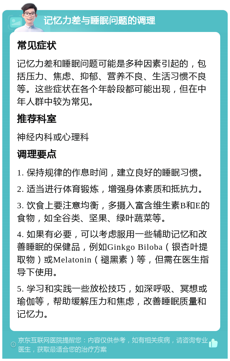 记忆力差与睡眠问题的调理 常见症状 记忆力差和睡眠问题可能是多种因素引起的，包括压力、焦虑、抑郁、营养不良、生活习惯不良等。这些症状在各个年龄段都可能出现，但在中年人群中较为常见。 推荐科室 神经内科或心理科 调理要点 1. 保持规律的作息时间，建立良好的睡眠习惯。 2. 适当进行体育锻炼，增强身体素质和抵抗力。 3. 饮食上要注意均衡，多摄入富含维生素B和E的食物，如全谷类、坚果、绿叶蔬菜等。 4. 如果有必要，可以考虑服用一些辅助记忆和改善睡眠的保健品，例如Ginkgo Biloba（银杏叶提取物）或Melatonin（褪黑素）等，但需在医生指导下使用。 5. 学习和实践一些放松技巧，如深呼吸、冥想或瑜伽等，帮助缓解压力和焦虑，改善睡眠质量和记忆力。