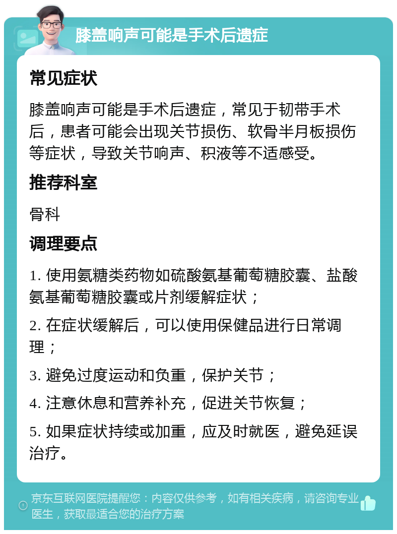 膝盖响声可能是手术后遗症 常见症状 膝盖响声可能是手术后遗症，常见于韧带手术后，患者可能会出现关节损伤、软骨半月板损伤等症状，导致关节响声、积液等不适感受。 推荐科室 骨科 调理要点 1. 使用氨糖类药物如硫酸氨基葡萄糖胶囊、盐酸氨基葡萄糖胶囊或片剂缓解症状； 2. 在症状缓解后，可以使用保健品进行日常调理； 3. 避免过度运动和负重，保护关节； 4. 注意休息和营养补充，促进关节恢复； 5. 如果症状持续或加重，应及时就医，避免延误治疗。