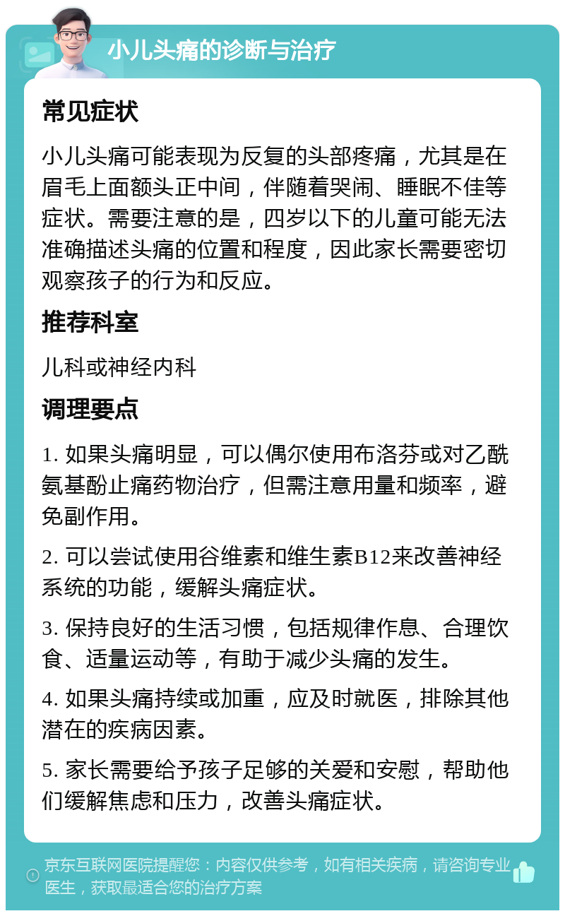 小儿头痛的诊断与治疗 常见症状 小儿头痛可能表现为反复的头部疼痛，尤其是在眉毛上面额头正中间，伴随着哭闹、睡眠不佳等症状。需要注意的是，四岁以下的儿童可能无法准确描述头痛的位置和程度，因此家长需要密切观察孩子的行为和反应。 推荐科室 儿科或神经内科 调理要点 1. 如果头痛明显，可以偶尔使用布洛芬或对乙酰氨基酚止痛药物治疗，但需注意用量和频率，避免副作用。 2. 可以尝试使用谷维素和维生素B12来改善神经系统的功能，缓解头痛症状。 3. 保持良好的生活习惯，包括规律作息、合理饮食、适量运动等，有助于减少头痛的发生。 4. 如果头痛持续或加重，应及时就医，排除其他潜在的疾病因素。 5. 家长需要给予孩子足够的关爱和安慰，帮助他们缓解焦虑和压力，改善头痛症状。