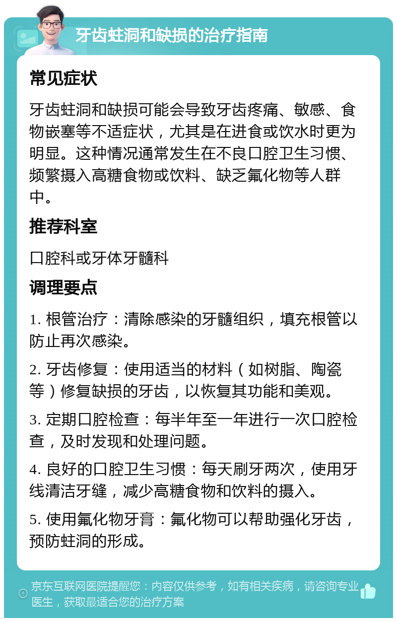 牙齿蛀洞和缺损的治疗指南 常见症状 牙齿蛀洞和缺损可能会导致牙齿疼痛、敏感、食物嵌塞等不适症状，尤其是在进食或饮水时更为明显。这种情况通常发生在不良口腔卫生习惯、频繁摄入高糖食物或饮料、缺乏氟化物等人群中。 推荐科室 口腔科或牙体牙髓科 调理要点 1. 根管治疗：清除感染的牙髓组织，填充根管以防止再次感染。 2. 牙齿修复：使用适当的材料（如树脂、陶瓷等）修复缺损的牙齿，以恢复其功能和美观。 3. 定期口腔检查：每半年至一年进行一次口腔检查，及时发现和处理问题。 4. 良好的口腔卫生习惯：每天刷牙两次，使用牙线清洁牙缝，减少高糖食物和饮料的摄入。 5. 使用氟化物牙膏：氟化物可以帮助强化牙齿，预防蛀洞的形成。