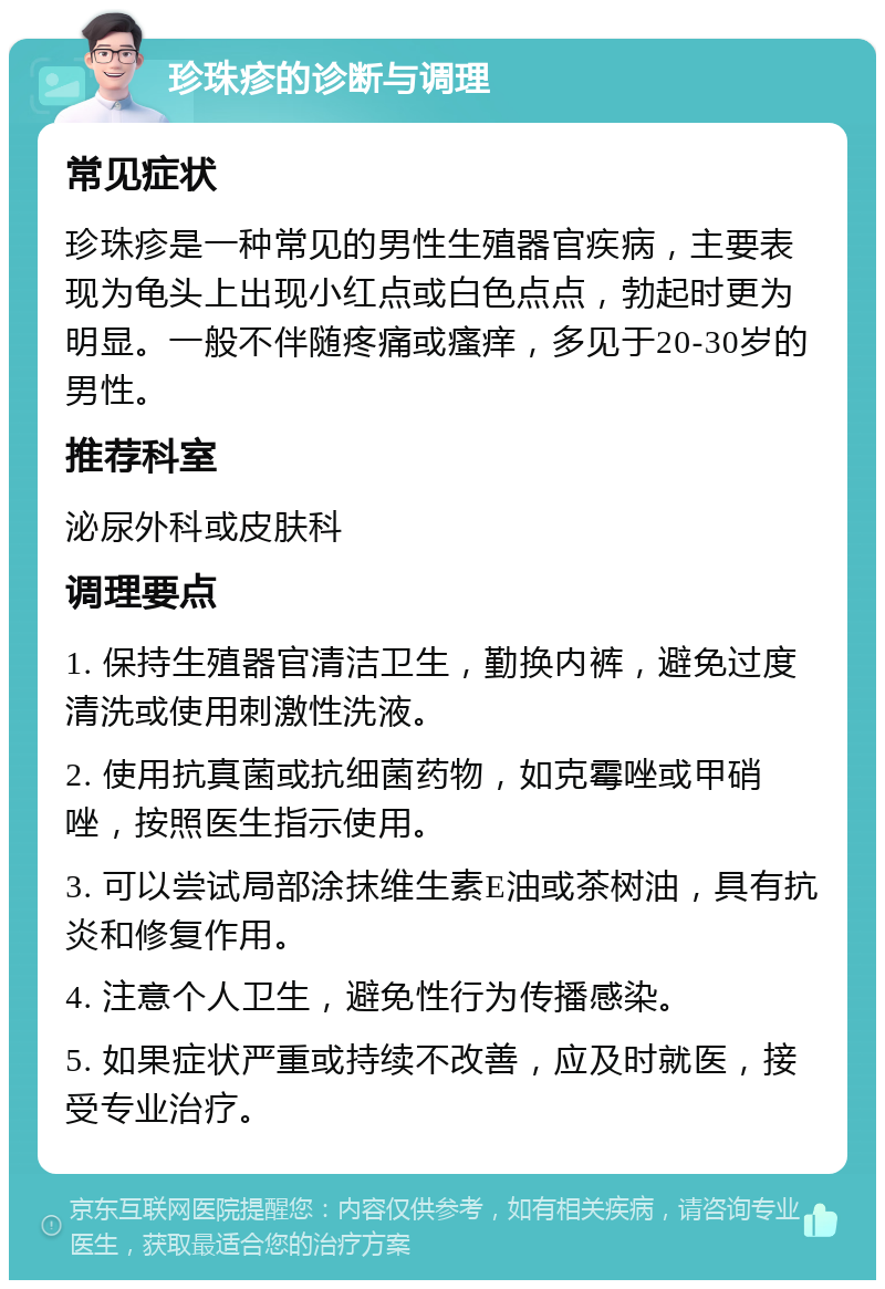 珍珠疹的诊断与调理 常见症状 珍珠疹是一种常见的男性生殖器官疾病，主要表现为龟头上出现小红点或白色点点，勃起时更为明显。一般不伴随疼痛或瘙痒，多见于20-30岁的男性。 推荐科室 泌尿外科或皮肤科 调理要点 1. 保持生殖器官清洁卫生，勤换内裤，避免过度清洗或使用刺激性洗液。 2. 使用抗真菌或抗细菌药物，如克霉唑或甲硝唑，按照医生指示使用。 3. 可以尝试局部涂抹维生素E油或茶树油，具有抗炎和修复作用。 4. 注意个人卫生，避免性行为传播感染。 5. 如果症状严重或持续不改善，应及时就医，接受专业治疗。