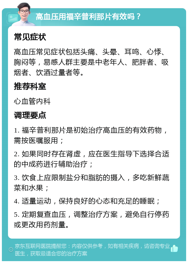 高血压用福辛普利那片有效吗？ 常见症状 高血压常见症状包括头痛、头晕、耳鸣、心悸、胸闷等，易感人群主要是中老年人、肥胖者、吸烟者、饮酒过量者等。 推荐科室 心血管内科 调理要点 1. 福辛普利那片是初始治疗高血压的有效药物，需按医嘱服用； 2. 如果同时存在肾虚，应在医生指导下选择合适的中成药进行辅助治疗； 3. 饮食上应限制盐分和脂肪的摄入，多吃新鲜蔬菜和水果； 4. 适量运动，保持良好的心态和充足的睡眠； 5. 定期复查血压，调整治疗方案，避免自行停药或更改用药剂量。