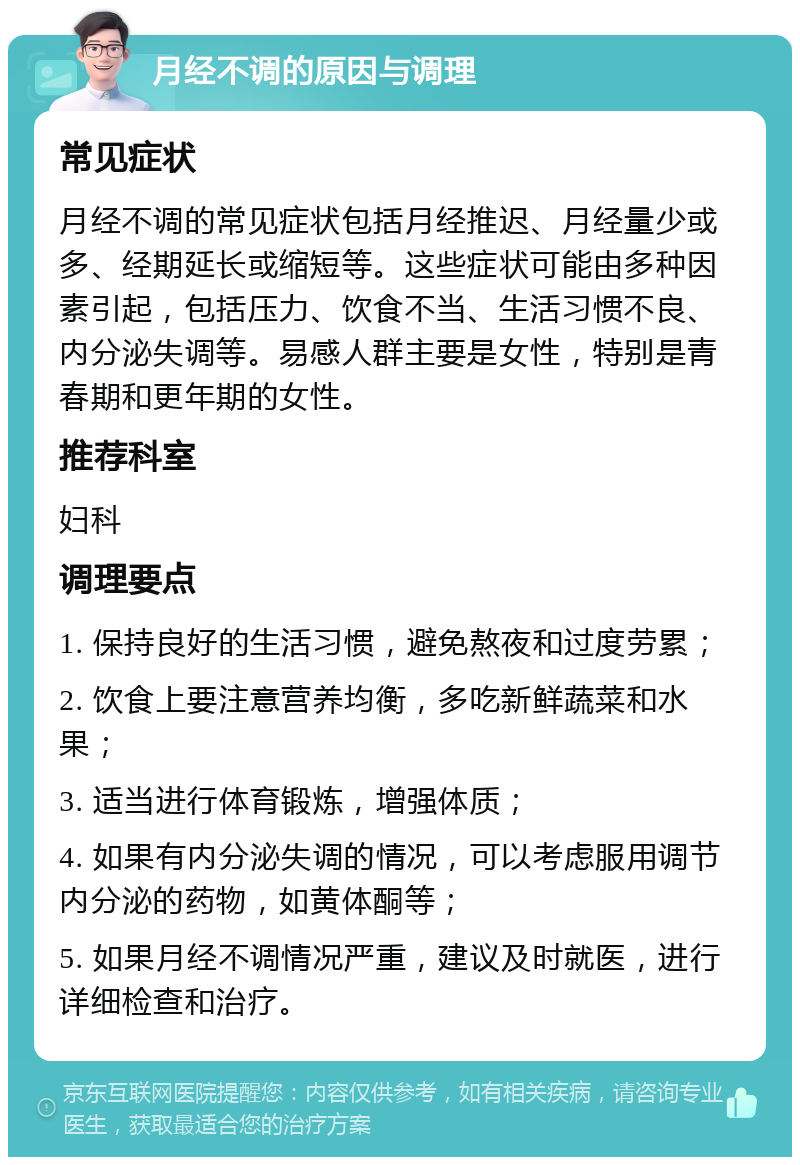 月经不调的原因与调理 常见症状 月经不调的常见症状包括月经推迟、月经量少或多、经期延长或缩短等。这些症状可能由多种因素引起，包括压力、饮食不当、生活习惯不良、内分泌失调等。易感人群主要是女性，特别是青春期和更年期的女性。 推荐科室 妇科 调理要点 1. 保持良好的生活习惯，避免熬夜和过度劳累； 2. 饮食上要注意营养均衡，多吃新鲜蔬菜和水果； 3. 适当进行体育锻炼，增强体质； 4. 如果有内分泌失调的情况，可以考虑服用调节内分泌的药物，如黄体酮等； 5. 如果月经不调情况严重，建议及时就医，进行详细检查和治疗。