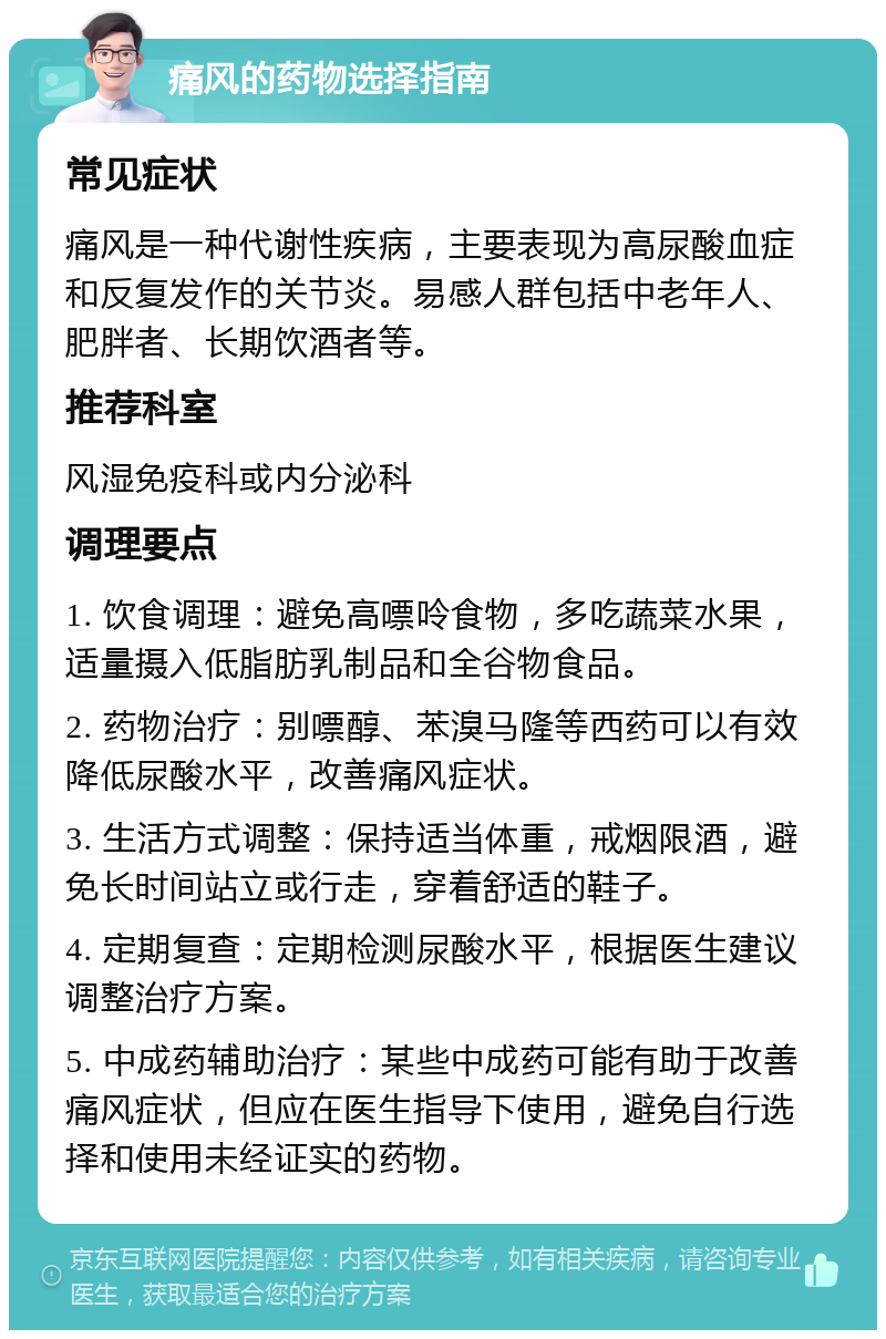 痛风的药物选择指南 常见症状 痛风是一种代谢性疾病，主要表现为高尿酸血症和反复发作的关节炎。易感人群包括中老年人、肥胖者、长期饮酒者等。 推荐科室 风湿免疫科或内分泌科 调理要点 1. 饮食调理：避免高嘌呤食物，多吃蔬菜水果，适量摄入低脂肪乳制品和全谷物食品。 2. 药物治疗：别嘌醇、苯溴马隆等西药可以有效降低尿酸水平，改善痛风症状。 3. 生活方式调整：保持适当体重，戒烟限酒，避免长时间站立或行走，穿着舒适的鞋子。 4. 定期复查：定期检测尿酸水平，根据医生建议调整治疗方案。 5. 中成药辅助治疗：某些中成药可能有助于改善痛风症状，但应在医生指导下使用，避免自行选择和使用未经证实的药物。