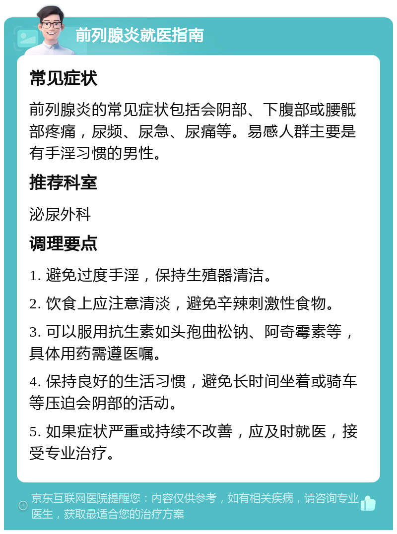 前列腺炎就医指南 常见症状 前列腺炎的常见症状包括会阴部、下腹部或腰骶部疼痛，尿频、尿急、尿痛等。易感人群主要是有手淫习惯的男性。 推荐科室 泌尿外科 调理要点 1. 避免过度手淫，保持生殖器清洁。 2. 饮食上应注意清淡，避免辛辣刺激性食物。 3. 可以服用抗生素如头孢曲松钠、阿奇霉素等，具体用药需遵医嘱。 4. 保持良好的生活习惯，避免长时间坐着或骑车等压迫会阴部的活动。 5. 如果症状严重或持续不改善，应及时就医，接受专业治疗。