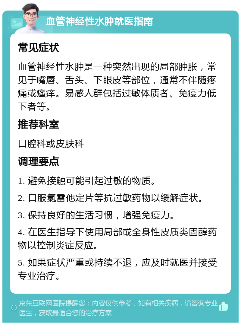 血管神经性水肿就医指南 常见症状 血管神经性水肿是一种突然出现的局部肿胀，常见于嘴唇、舌头、下眼皮等部位，通常不伴随疼痛或瘙痒。易感人群包括过敏体质者、免疫力低下者等。 推荐科室 口腔科或皮肤科 调理要点 1. 避免接触可能引起过敏的物质。 2. 口服氯雷他定片等抗过敏药物以缓解症状。 3. 保持良好的生活习惯，增强免疫力。 4. 在医生指导下使用局部或全身性皮质类固醇药物以控制炎症反应。 5. 如果症状严重或持续不退，应及时就医并接受专业治疗。