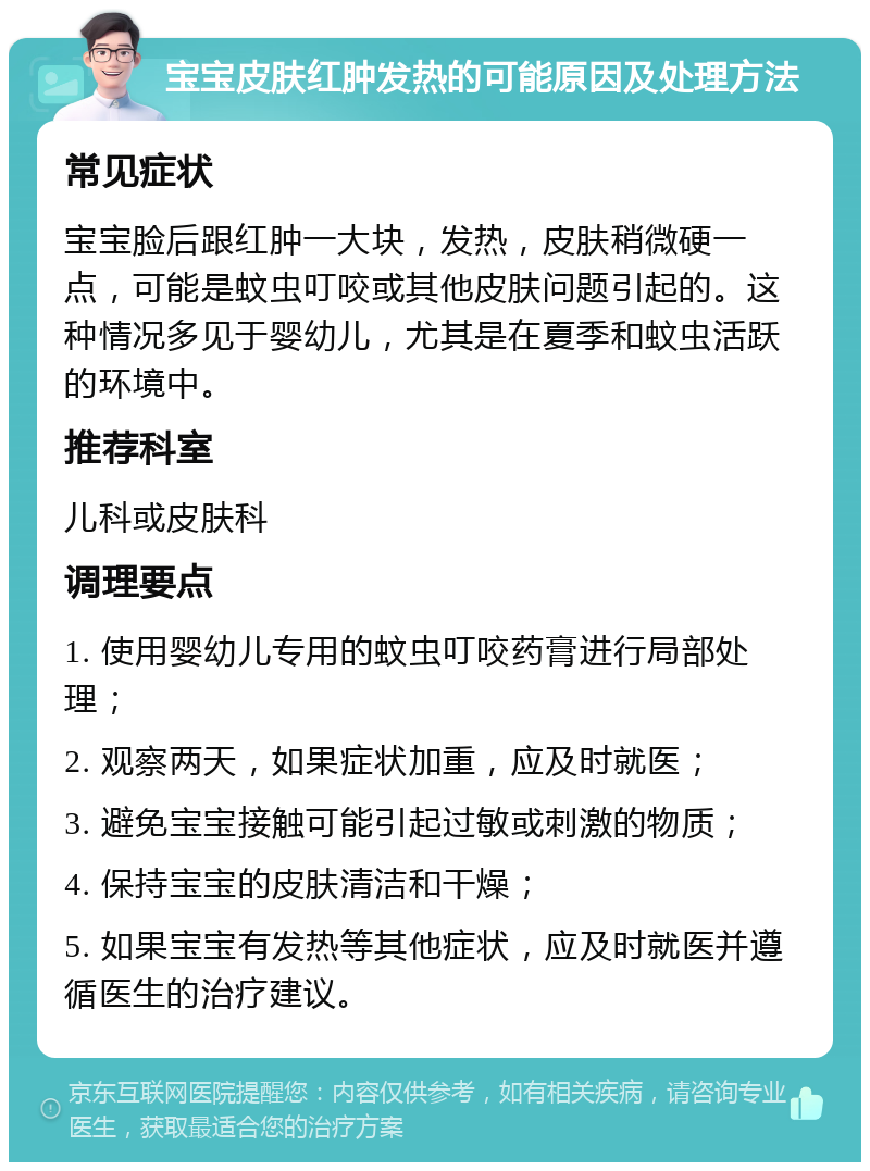 宝宝皮肤红肿发热的可能原因及处理方法 常见症状 宝宝脸后跟红肿一大块，发热，皮肤稍微硬一点，可能是蚊虫叮咬或其他皮肤问题引起的。这种情况多见于婴幼儿，尤其是在夏季和蚊虫活跃的环境中。 推荐科室 儿科或皮肤科 调理要点 1. 使用婴幼儿专用的蚊虫叮咬药膏进行局部处理； 2. 观察两天，如果症状加重，应及时就医； 3. 避免宝宝接触可能引起过敏或刺激的物质； 4. 保持宝宝的皮肤清洁和干燥； 5. 如果宝宝有发热等其他症状，应及时就医并遵循医生的治疗建议。