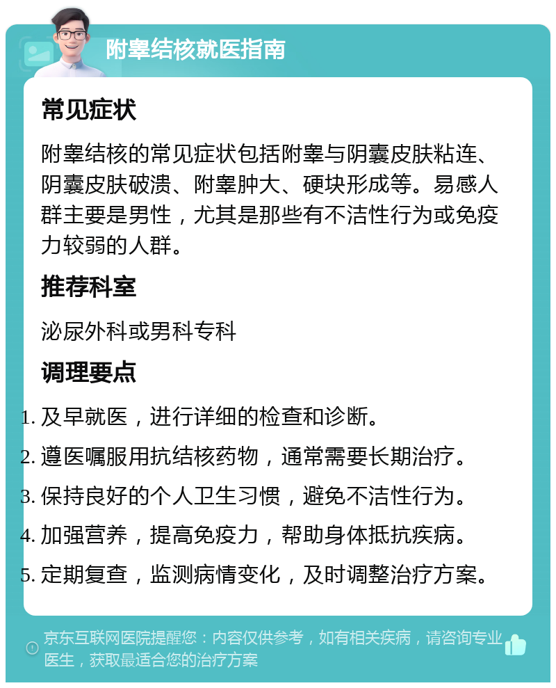 附睾结核就医指南 常见症状 附睾结核的常见症状包括附睾与阴囊皮肤粘连、阴囊皮肤破溃、附睾肿大、硬块形成等。易感人群主要是男性，尤其是那些有不洁性行为或免疫力较弱的人群。 推荐科室 泌尿外科或男科专科 调理要点 及早就医，进行详细的检查和诊断。 遵医嘱服用抗结核药物，通常需要长期治疗。 保持良好的个人卫生习惯，避免不洁性行为。 加强营养，提高免疫力，帮助身体抵抗疾病。 定期复查，监测病情变化，及时调整治疗方案。