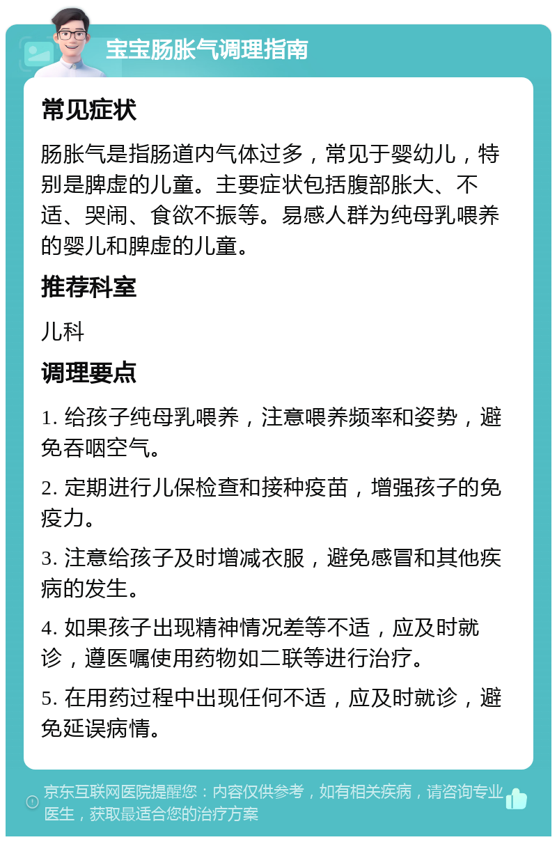 宝宝肠胀气调理指南 常见症状 肠胀气是指肠道内气体过多，常见于婴幼儿，特别是脾虚的儿童。主要症状包括腹部胀大、不适、哭闹、食欲不振等。易感人群为纯母乳喂养的婴儿和脾虚的儿童。 推荐科室 儿科 调理要点 1. 给孩子纯母乳喂养，注意喂养频率和姿势，避免吞咽空气。 2. 定期进行儿保检查和接种疫苗，增强孩子的免疫力。 3. 注意给孩子及时增减衣服，避免感冒和其他疾病的发生。 4. 如果孩子出现精神情况差等不适，应及时就诊，遵医嘱使用药物如二联等进行治疗。 5. 在用药过程中出现任何不适，应及时就诊，避免延误病情。