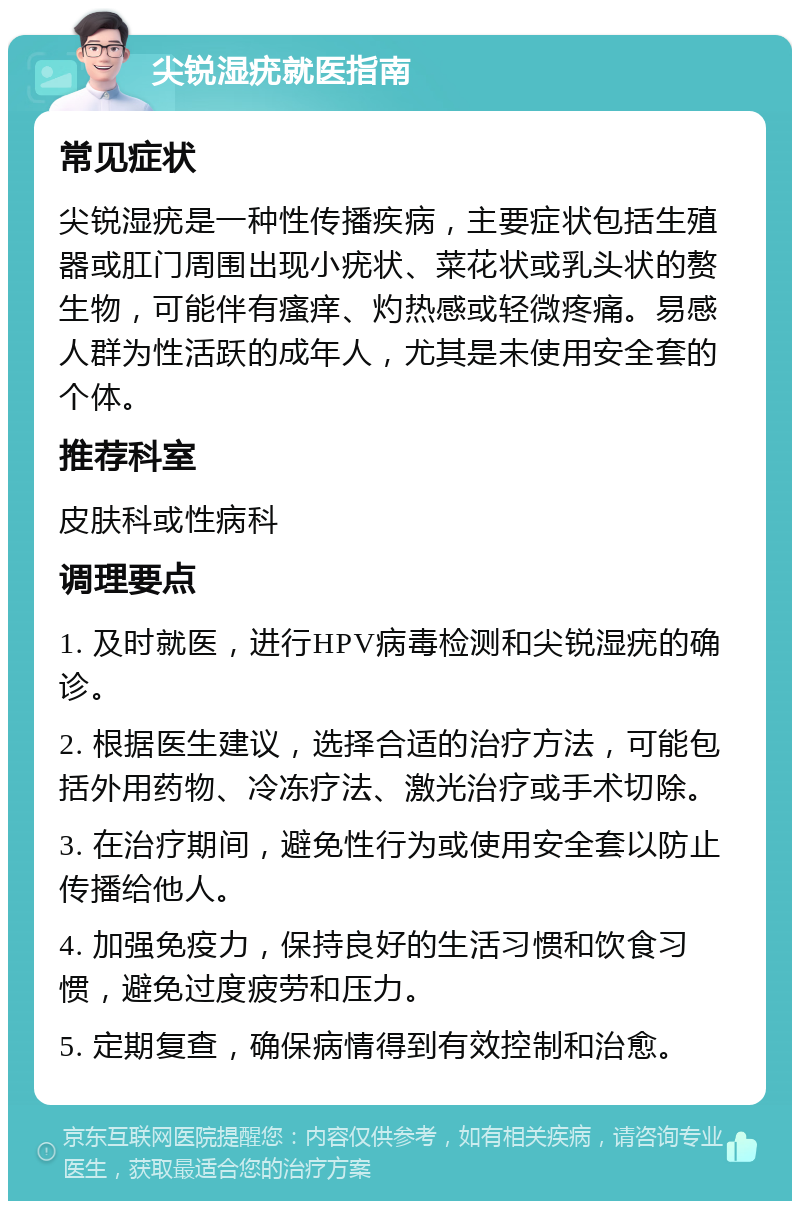 尖锐湿疣就医指南 常见症状 尖锐湿疣是一种性传播疾病，主要症状包括生殖器或肛门周围出现小疣状、菜花状或乳头状的赘生物，可能伴有瘙痒、灼热感或轻微疼痛。易感人群为性活跃的成年人，尤其是未使用安全套的个体。 推荐科室 皮肤科或性病科 调理要点 1. 及时就医，进行HPV病毒检测和尖锐湿疣的确诊。 2. 根据医生建议，选择合适的治疗方法，可能包括外用药物、冷冻疗法、激光治疗或手术切除。 3. 在治疗期间，避免性行为或使用安全套以防止传播给他人。 4. 加强免疫力，保持良好的生活习惯和饮食习惯，避免过度疲劳和压力。 5. 定期复查，确保病情得到有效控制和治愈。