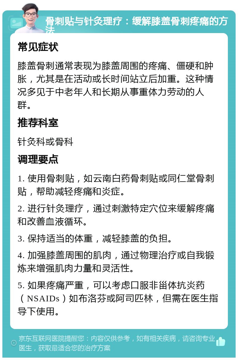 骨刺贴与针灸理疗：缓解膝盖骨刺疼痛的方法 常见症状 膝盖骨刺通常表现为膝盖周围的疼痛、僵硬和肿胀，尤其是在活动或长时间站立后加重。这种情况多见于中老年人和长期从事重体力劳动的人群。 推荐科室 针灸科或骨科 调理要点 1. 使用骨刺贴，如云南白药骨刺贴或同仁堂骨刺贴，帮助减轻疼痛和炎症。 2. 进行针灸理疗，通过刺激特定穴位来缓解疼痛和改善血液循环。 3. 保持适当的体重，减轻膝盖的负担。 4. 加强膝盖周围的肌肉，通过物理治疗或自我锻炼来增强肌肉力量和灵活性。 5. 如果疼痛严重，可以考虑口服非甾体抗炎药（NSAIDs）如布洛芬或阿司匹林，但需在医生指导下使用。