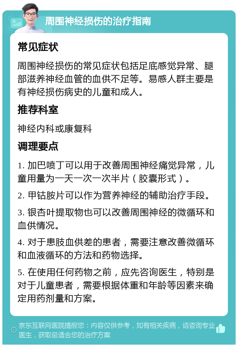 周围神经损伤的治疗指南 常见症状 周围神经损伤的常见症状包括足底感觉异常、腿部滋养神经血管的血供不足等。易感人群主要是有神经损伤病史的儿童和成人。 推荐科室 神经内科或康复科 调理要点 1. 加巴喷丁可以用于改善周围神经痛觉异常，儿童用量为一天一次一次半片（胶囊形式）。 2. 甲钴胺片可以作为营养神经的辅助治疗手段。 3. 银杏叶提取物也可以改善周围神经的微循环和血供情况。 4. 对于患肢血供差的患者，需要注意改善微循环和血液循环的方法和药物选择。 5. 在使用任何药物之前，应先咨询医生，特别是对于儿童患者，需要根据体重和年龄等因素来确定用药剂量和方案。