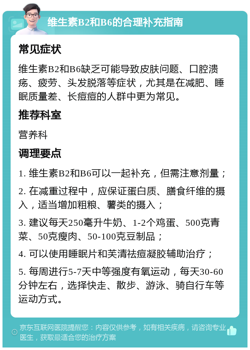 维生素B2和B6的合理补充指南 常见症状 维生素B2和B6缺乏可能导致皮肤问题、口腔溃疡、疲劳、头发脱落等症状，尤其是在减肥、睡眠质量差、长痘痘的人群中更为常见。 推荐科室 营养科 调理要点 1. 维生素B2和B6可以一起补充，但需注意剂量； 2. 在减重过程中，应保证蛋白质、膳食纤维的摄入，适当增加粗粮、薯类的摄入； 3. 建议每天250毫升牛奶、1-2个鸡蛋、500克青菜、50克瘦肉、50-100克豆制品； 4. 可以使用睡眠片和芙清祛痘凝胶辅助治疗； 5. 每周进行5-7天中等强度有氧运动，每天30-60分钟左右，选择快走、散步、游泳、骑自行车等运动方式。