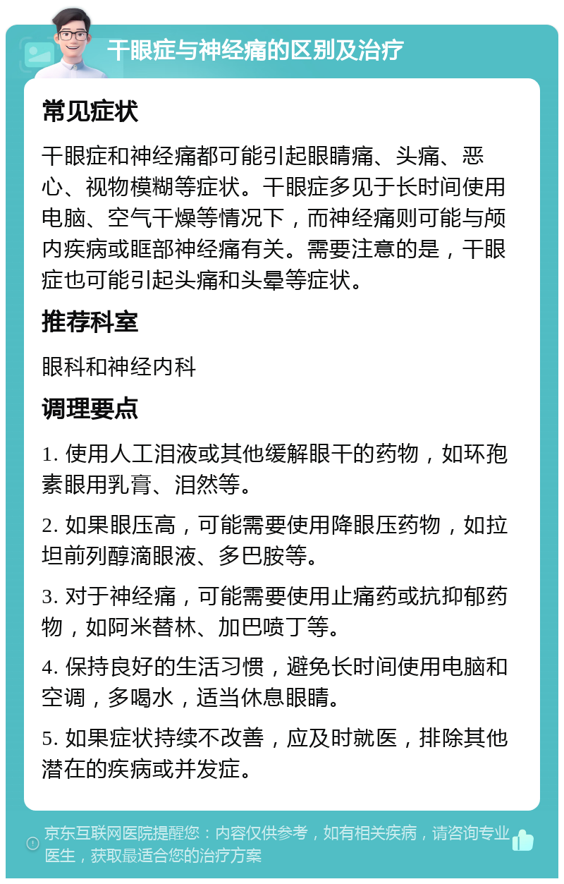 干眼症与神经痛的区别及治疗 常见症状 干眼症和神经痛都可能引起眼睛痛、头痛、恶心、视物模糊等症状。干眼症多见于长时间使用电脑、空气干燥等情况下，而神经痛则可能与颅内疾病或眶部神经痛有关。需要注意的是，干眼症也可能引起头痛和头晕等症状。 推荐科室 眼科和神经内科 调理要点 1. 使用人工泪液或其他缓解眼干的药物，如环孢素眼用乳膏、泪然等。 2. 如果眼压高，可能需要使用降眼压药物，如拉坦前列醇滴眼液、多巴胺等。 3. 对于神经痛，可能需要使用止痛药或抗抑郁药物，如阿米替林、加巴喷丁等。 4. 保持良好的生活习惯，避免长时间使用电脑和空调，多喝水，适当休息眼睛。 5. 如果症状持续不改善，应及时就医，排除其他潜在的疾病或并发症。