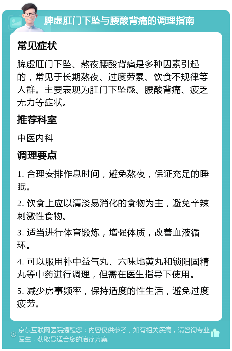 脾虚肛门下坠与腰酸背痛的调理指南 常见症状 脾虚肛门下坠、熬夜腰酸背痛是多种因素引起的，常见于长期熬夜、过度劳累、饮食不规律等人群。主要表现为肛门下坠感、腰酸背痛、疲乏无力等症状。 推荐科室 中医内科 调理要点 1. 合理安排作息时间，避免熬夜，保证充足的睡眠。 2. 饮食上应以清淡易消化的食物为主，避免辛辣刺激性食物。 3. 适当进行体育锻炼，增强体质，改善血液循环。 4. 可以服用补中益气丸、六味地黄丸和锁阳固精丸等中药进行调理，但需在医生指导下使用。 5. 减少房事频率，保持适度的性生活，避免过度疲劳。