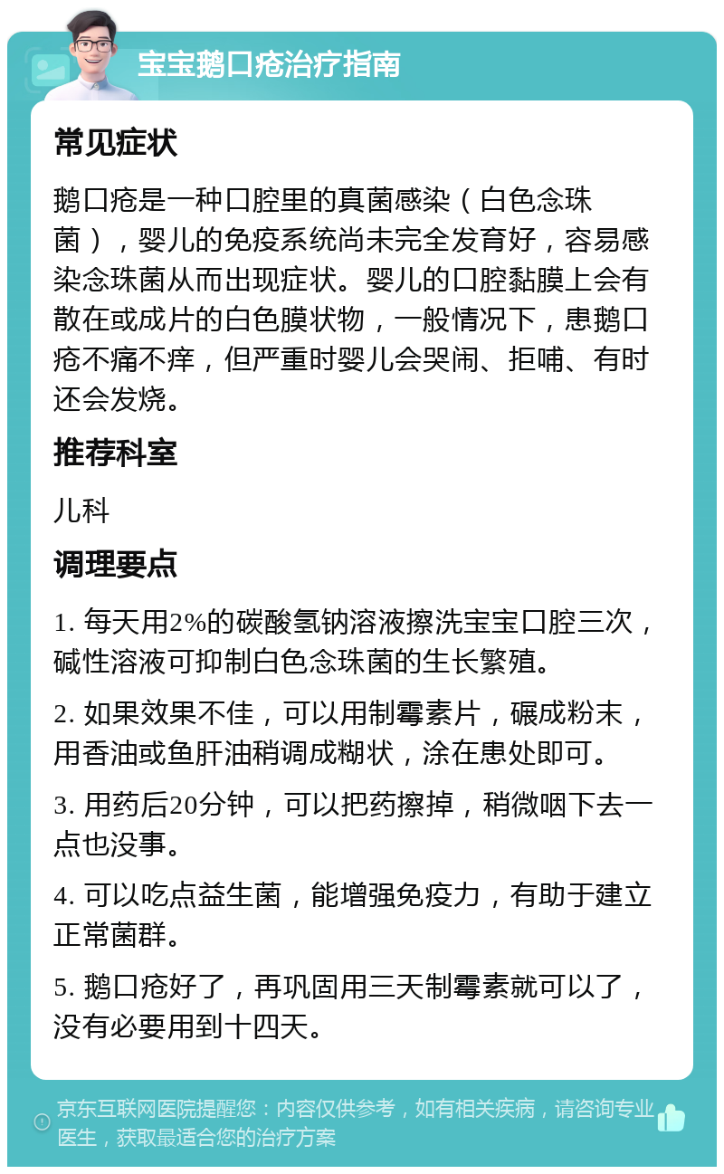 宝宝鹅口疮治疗指南 常见症状 鹅口疮是一种口腔里的真菌感染（白色念珠菌），婴儿的免疫系统尚未完全发育好，容易感染念珠菌从而出现症状。婴儿的口腔黏膜上会有散在或成片的白色膜状物，一般情况下，患鹅口疮不痛不痒，但严重时婴儿会哭闹、拒哺、有时还会发烧。 推荐科室 儿科 调理要点 1. 每天用2%的碳酸氢钠溶液擦洗宝宝口腔三次，碱性溶液可抑制白色念珠菌的生长繁殖。 2. 如果效果不佳，可以用制霉素片，碾成粉末，用香油或鱼肝油稍调成糊状，涂在患处即可。 3. 用药后20分钟，可以把药擦掉，稍微咽下去一点也没事。 4. 可以吃点益生菌，能增强免疫力，有助于建立正常菌群。 5. 鹅口疮好了，再巩固用三天制霉素就可以了，没有必要用到十四天。