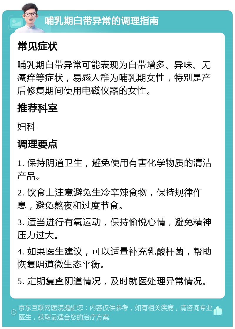 哺乳期白带异常的调理指南 常见症状 哺乳期白带异常可能表现为白带增多、异味、无瘙痒等症状，易感人群为哺乳期女性，特别是产后修复期间使用电磁仪器的女性。 推荐科室 妇科 调理要点 1. 保持阴道卫生，避免使用有害化学物质的清洁产品。 2. 饮食上注意避免生冷辛辣食物，保持规律作息，避免熬夜和过度节食。 3. 适当进行有氧运动，保持愉悦心情，避免精神压力过大。 4. 如果医生建议，可以适量补充乳酸杆菌，帮助恢复阴道微生态平衡。 5. 定期复查阴道情况，及时就医处理异常情况。