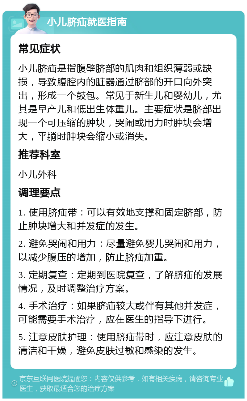 小儿脐疝就医指南 常见症状 小儿脐疝是指腹壁脐部的肌肉和组织薄弱或缺损，导致腹腔内的脏器通过脐部的开口向外突出，形成一个鼓包。常见于新生儿和婴幼儿，尤其是早产儿和低出生体重儿。主要症状是脐部出现一个可压缩的肿块，哭闹或用力时肿块会增大，平躺时肿块会缩小或消失。 推荐科室 小儿外科 调理要点 1. 使用脐疝带：可以有效地支撑和固定脐部，防止肿块增大和并发症的发生。 2. 避免哭闹和用力：尽量避免婴儿哭闹和用力，以减少腹压的增加，防止脐疝加重。 3. 定期复查：定期到医院复查，了解脐疝的发展情况，及时调整治疗方案。 4. 手术治疗：如果脐疝较大或伴有其他并发症，可能需要手术治疗，应在医生的指导下进行。 5. 注意皮肤护理：使用脐疝带时，应注意皮肤的清洁和干燥，避免皮肤过敏和感染的发生。