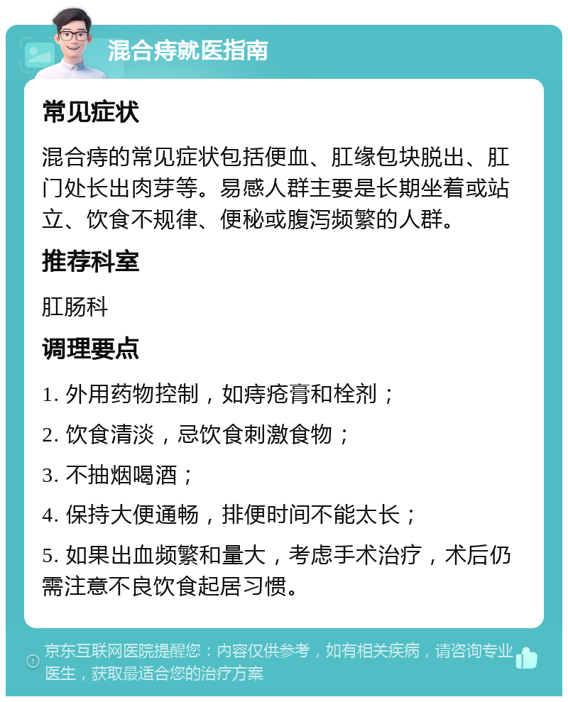 混合痔就医指南 常见症状 混合痔的常见症状包括便血、肛缘包块脱出、肛门处长出肉芽等。易感人群主要是长期坐着或站立、饮食不规律、便秘或腹泻频繁的人群。 推荐科室 肛肠科 调理要点 1. 外用药物控制，如痔疮膏和栓剂； 2. 饮食清淡，忌饮食刺激食物； 3. 不抽烟喝酒； 4. 保持大便通畅，排便时间不能太长； 5. 如果出血频繁和量大，考虑手术治疗，术后仍需注意不良饮食起居习惯。