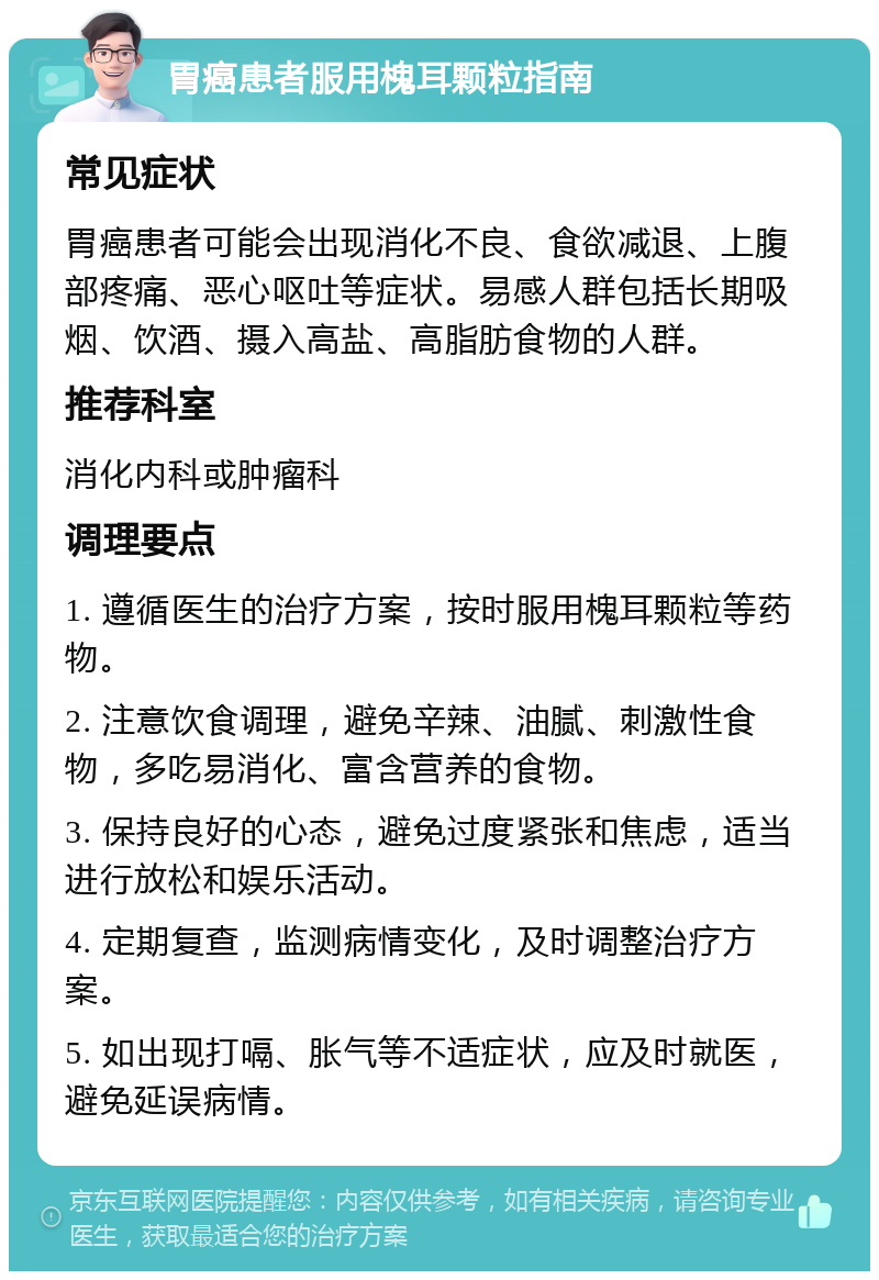 胃癌患者服用槐耳颗粒指南 常见症状 胃癌患者可能会出现消化不良、食欲减退、上腹部疼痛、恶心呕吐等症状。易感人群包括长期吸烟、饮酒、摄入高盐、高脂肪食物的人群。 推荐科室 消化内科或肿瘤科 调理要点 1. 遵循医生的治疗方案，按时服用槐耳颗粒等药物。 2. 注意饮食调理，避免辛辣、油腻、刺激性食物，多吃易消化、富含营养的食物。 3. 保持良好的心态，避免过度紧张和焦虑，适当进行放松和娱乐活动。 4. 定期复查，监测病情变化，及时调整治疗方案。 5. 如出现打嗝、胀气等不适症状，应及时就医，避免延误病情。