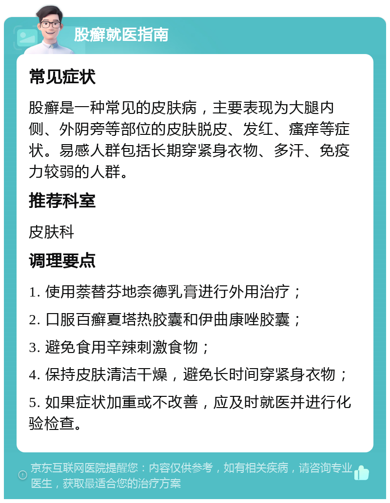 股癣就医指南 常见症状 股癣是一种常见的皮肤病，主要表现为大腿内侧、外阴旁等部位的皮肤脱皮、发红、瘙痒等症状。易感人群包括长期穿紧身衣物、多汗、免疫力较弱的人群。 推荐科室 皮肤科 调理要点 1. 使用萘替芬地奈德乳膏进行外用治疗； 2. 口服百癣夏塔热胶囊和伊曲康唑胶囊； 3. 避免食用辛辣刺激食物； 4. 保持皮肤清洁干燥，避免长时间穿紧身衣物； 5. 如果症状加重或不改善，应及时就医并进行化验检查。