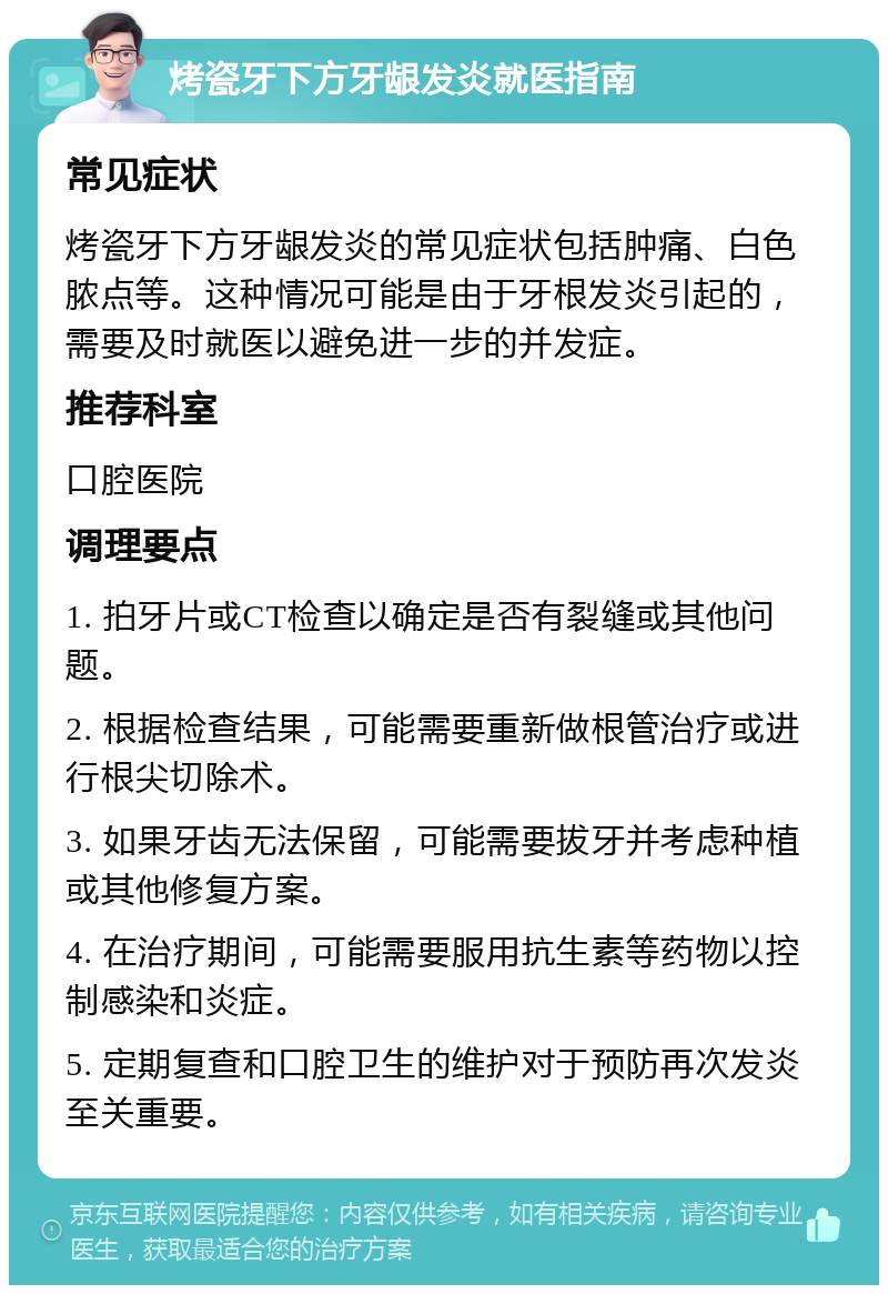 烤瓷牙下方牙龈发炎就医指南 常见症状 烤瓷牙下方牙龈发炎的常见症状包括肿痛、白色脓点等。这种情况可能是由于牙根发炎引起的，需要及时就医以避免进一步的并发症。 推荐科室 口腔医院 调理要点 1. 拍牙片或CT检查以确定是否有裂缝或其他问题。 2. 根据检查结果，可能需要重新做根管治疗或进行根尖切除术。 3. 如果牙齿无法保留，可能需要拔牙并考虑种植或其他修复方案。 4. 在治疗期间，可能需要服用抗生素等药物以控制感染和炎症。 5. 定期复查和口腔卫生的维护对于预防再次发炎至关重要。