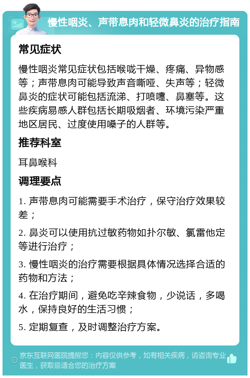 慢性咽炎、声带息肉和轻微鼻炎的治疗指南 常见症状 慢性咽炎常见症状包括喉咙干燥、疼痛、异物感等；声带息肉可能导致声音嘶哑、失声等；轻微鼻炎的症状可能包括流涕、打喷嚏、鼻塞等。这些疾病易感人群包括长期吸烟者、环境污染严重地区居民、过度使用嗓子的人群等。 推荐科室 耳鼻喉科 调理要点 1. 声带息肉可能需要手术治疗，保守治疗效果较差； 2. 鼻炎可以使用抗过敏药物如扑尔敏、氯雷他定等进行治疗； 3. 慢性咽炎的治疗需要根据具体情况选择合适的药物和方法； 4. 在治疗期间，避免吃辛辣食物，少说话，多喝水，保持良好的生活习惯； 5. 定期复查，及时调整治疗方案。