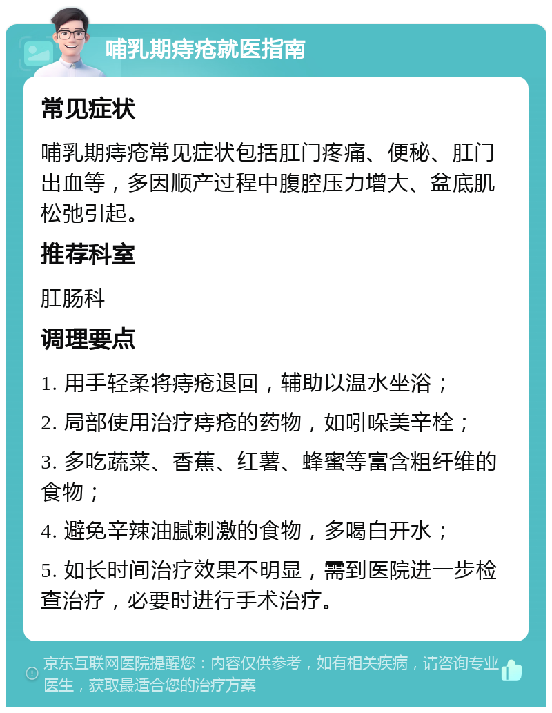 哺乳期痔疮就医指南 常见症状 哺乳期痔疮常见症状包括肛门疼痛、便秘、肛门出血等，多因顺产过程中腹腔压力增大、盆底肌松弛引起。 推荐科室 肛肠科 调理要点 1. 用手轻柔将痔疮退回，辅助以温水坐浴； 2. 局部使用治疗痔疮的药物，如吲哚美辛栓； 3. 多吃蔬菜、香蕉、红薯、蜂蜜等富含粗纤维的食物； 4. 避免辛辣油腻刺激的食物，多喝白开水； 5. 如长时间治疗效果不明显，需到医院进一步检查治疗，必要时进行手术治疗。