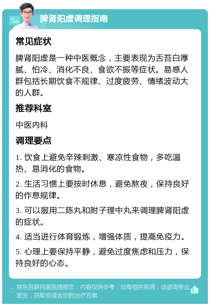 脾肾阳虚调理指南 常见症状 脾肾阳虚是一种中医概念，主要表现为舌苔白厚腻、怕冷、消化不良、食欲不振等症状。易感人群包括长期饮食不规律、过度疲劳、情绪波动大的人群。 推荐科室 中医内科 调理要点 1. 饮食上避免辛辣刺激、寒凉性食物，多吃温热、易消化的食物。 2. 生活习惯上要按时休息，避免熬夜，保持良好的作息规律。 3. 可以服用二陈丸和附子理中丸来调理脾肾阳虚的症状。 4. 适当进行体育锻炼，增强体质，提高免疫力。 5. 心理上要保持平静，避免过度焦虑和压力，保持良好的心态。