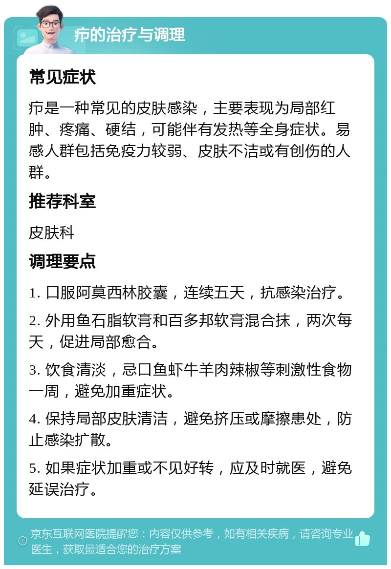 疖的治疗与调理 常见症状 疖是一种常见的皮肤感染，主要表现为局部红肿、疼痛、硬结，可能伴有发热等全身症状。易感人群包括免疫力较弱、皮肤不洁或有创伤的人群。 推荐科室 皮肤科 调理要点 1. 口服阿莫西林胶囊，连续五天，抗感染治疗。 2. 外用鱼石脂软膏和百多邦软膏混合抹，两次每天，促进局部愈合。 3. 饮食清淡，忌口鱼虾牛羊肉辣椒等刺激性食物一周，避免加重症状。 4. 保持局部皮肤清洁，避免挤压或摩擦患处，防止感染扩散。 5. 如果症状加重或不见好转，应及时就医，避免延误治疗。