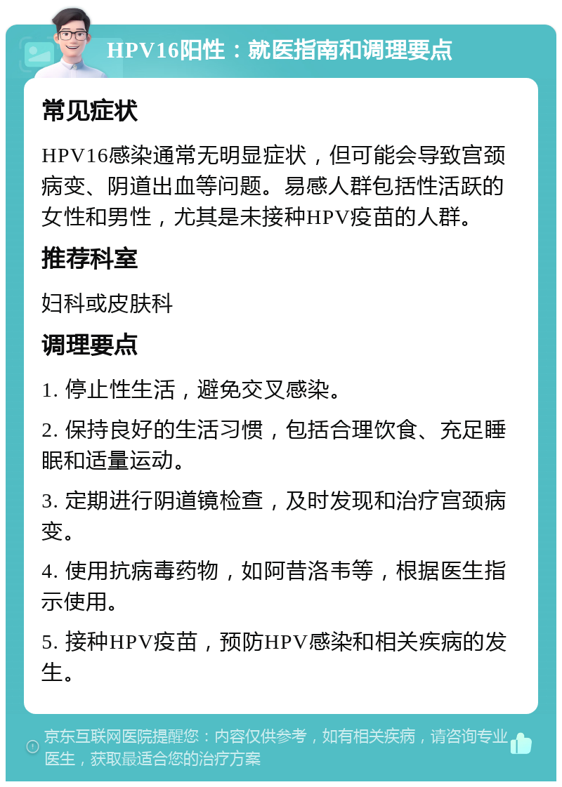 HPV16阳性：就医指南和调理要点 常见症状 HPV16感染通常无明显症状，但可能会导致宫颈病变、阴道出血等问题。易感人群包括性活跃的女性和男性，尤其是未接种HPV疫苗的人群。 推荐科室 妇科或皮肤科 调理要点 1. 停止性生活，避免交叉感染。 2. 保持良好的生活习惯，包括合理饮食、充足睡眠和适量运动。 3. 定期进行阴道镜检查，及时发现和治疗宫颈病变。 4. 使用抗病毒药物，如阿昔洛韦等，根据医生指示使用。 5. 接种HPV疫苗，预防HPV感染和相关疾病的发生。