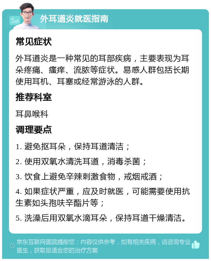 外耳道炎就医指南 常见症状 外耳道炎是一种常见的耳部疾病，主要表现为耳朵疼痛、瘙痒、流脓等症状。易感人群包括长期使用耳机、耳塞或经常游泳的人群。 推荐科室 耳鼻喉科 调理要点 1. 避免抠耳朵，保持耳道清洁； 2. 使用双氧水清洗耳道，消毒杀菌； 3. 饮食上避免辛辣刺激食物，戒烟戒酒； 4. 如果症状严重，应及时就医，可能需要使用抗生素如头孢呋辛酯片等； 5. 洗澡后用双氧水滴耳朵，保持耳道干燥清洁。