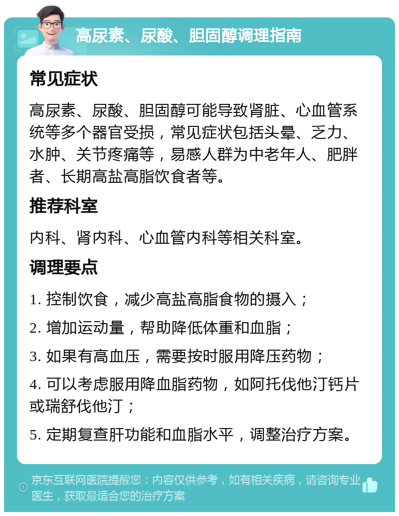 高尿素、尿酸、胆固醇调理指南 常见症状 高尿素、尿酸、胆固醇可能导致肾脏、心血管系统等多个器官受损，常见症状包括头晕、乏力、水肿、关节疼痛等，易感人群为中老年人、肥胖者、长期高盐高脂饮食者等。 推荐科室 内科、肾内科、心血管内科等相关科室。 调理要点 1. 控制饮食，减少高盐高脂食物的摄入； 2. 增加运动量，帮助降低体重和血脂； 3. 如果有高血压，需要按时服用降压药物； 4. 可以考虑服用降血脂药物，如阿托伐他汀钙片或瑞舒伐他汀； 5. 定期复查肝功能和血脂水平，调整治疗方案。