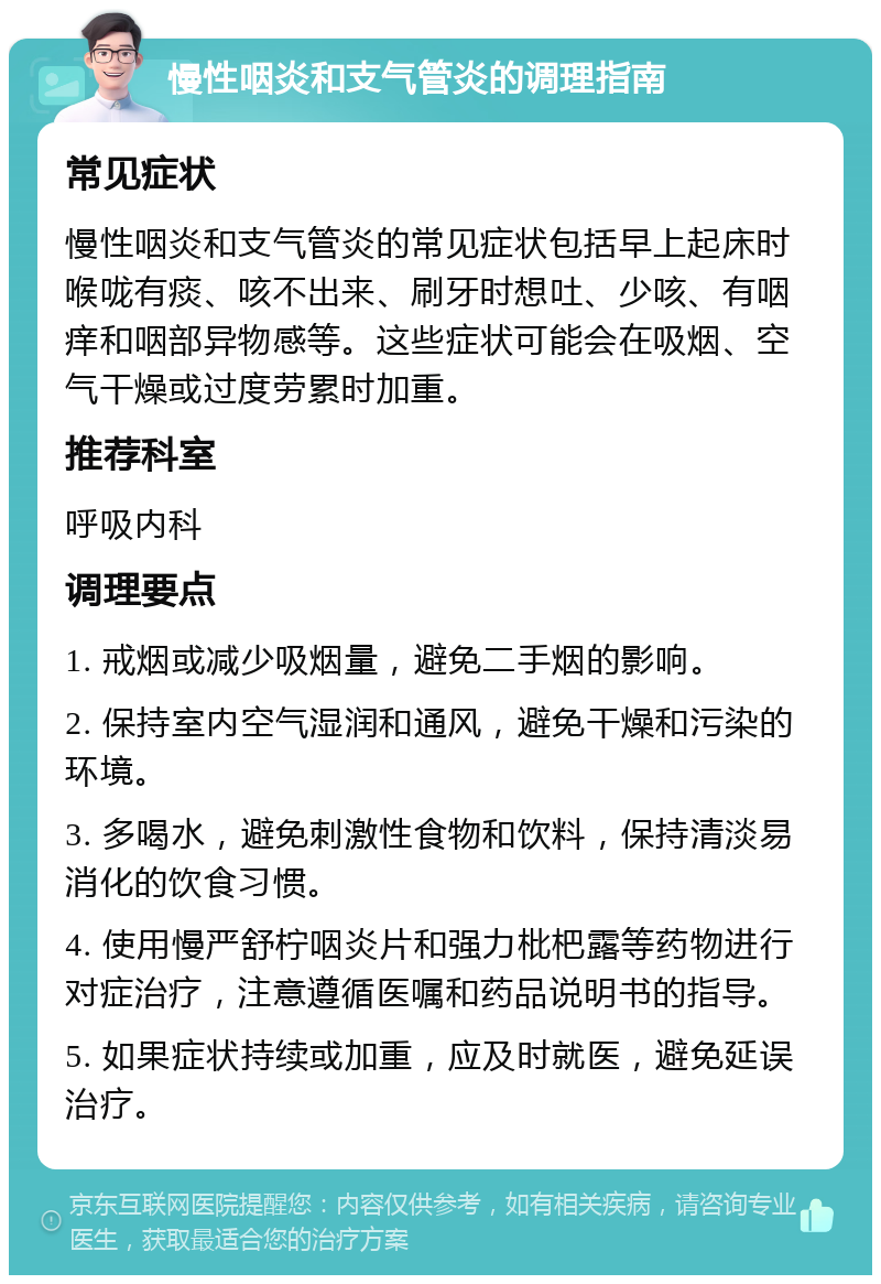 慢性咽炎和支气管炎的调理指南 常见症状 慢性咽炎和支气管炎的常见症状包括早上起床时喉咙有痰、咳不出来、刷牙时想吐、少咳、有咽痒和咽部异物感等。这些症状可能会在吸烟、空气干燥或过度劳累时加重。 推荐科室 呼吸内科 调理要点 1. 戒烟或减少吸烟量，避免二手烟的影响。 2. 保持室内空气湿润和通风，避免干燥和污染的环境。 3. 多喝水，避免刺激性食物和饮料，保持清淡易消化的饮食习惯。 4. 使用慢严舒柠咽炎片和强力枇杷露等药物进行对症治疗，注意遵循医嘱和药品说明书的指导。 5. 如果症状持续或加重，应及时就医，避免延误治疗。