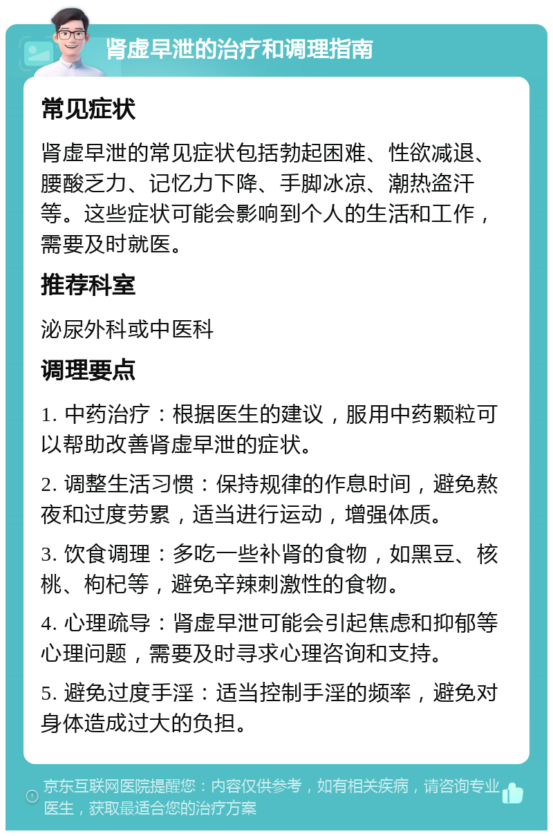 肾虚早泄的治疗和调理指南 常见症状 肾虚早泄的常见症状包括勃起困难、性欲减退、腰酸乏力、记忆力下降、手脚冰凉、潮热盗汗等。这些症状可能会影响到个人的生活和工作，需要及时就医。 推荐科室 泌尿外科或中医科 调理要点 1. 中药治疗：根据医生的建议，服用中药颗粒可以帮助改善肾虚早泄的症状。 2. 调整生活习惯：保持规律的作息时间，避免熬夜和过度劳累，适当进行运动，增强体质。 3. 饮食调理：多吃一些补肾的食物，如黑豆、核桃、枸杞等，避免辛辣刺激性的食物。 4. 心理疏导：肾虚早泄可能会引起焦虑和抑郁等心理问题，需要及时寻求心理咨询和支持。 5. 避免过度手淫：适当控制手淫的频率，避免对身体造成过大的负担。