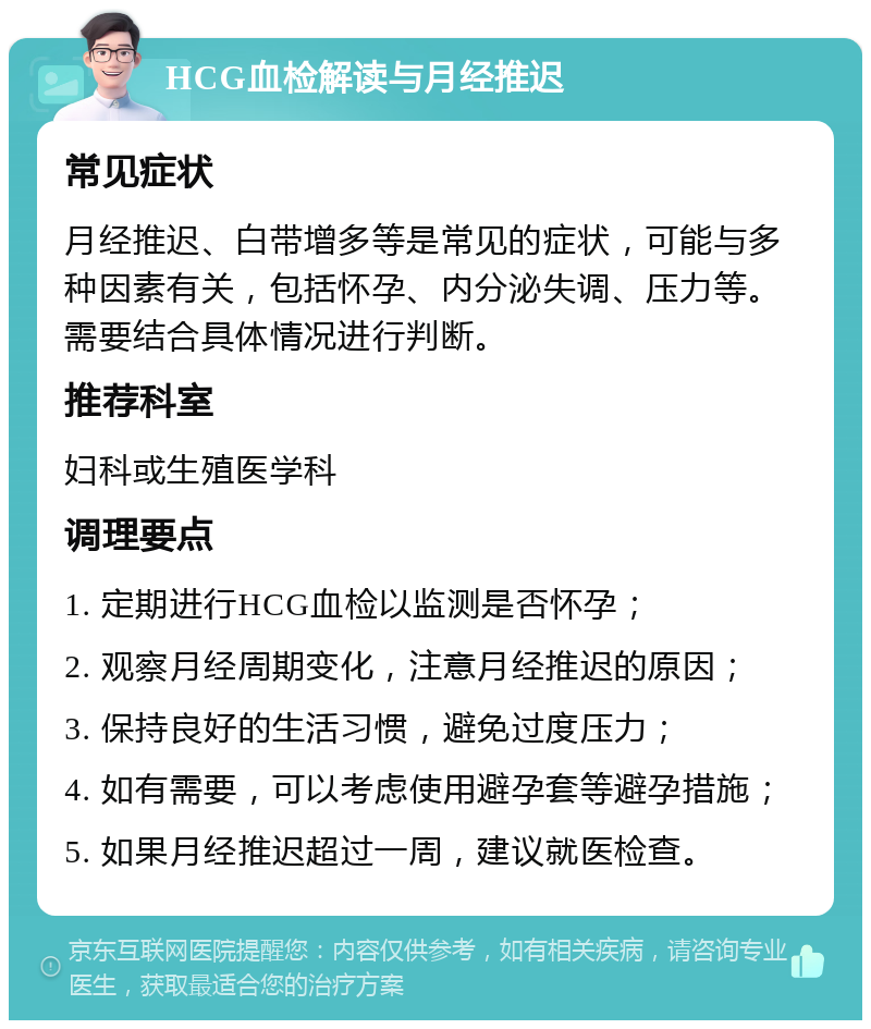 HCG血检解读与月经推迟 常见症状 月经推迟、白带增多等是常见的症状，可能与多种因素有关，包括怀孕、内分泌失调、压力等。需要结合具体情况进行判断。 推荐科室 妇科或生殖医学科 调理要点 1. 定期进行HCG血检以监测是否怀孕； 2. 观察月经周期变化，注意月经推迟的原因； 3. 保持良好的生活习惯，避免过度压力； 4. 如有需要，可以考虑使用避孕套等避孕措施； 5. 如果月经推迟超过一周，建议就医检查。