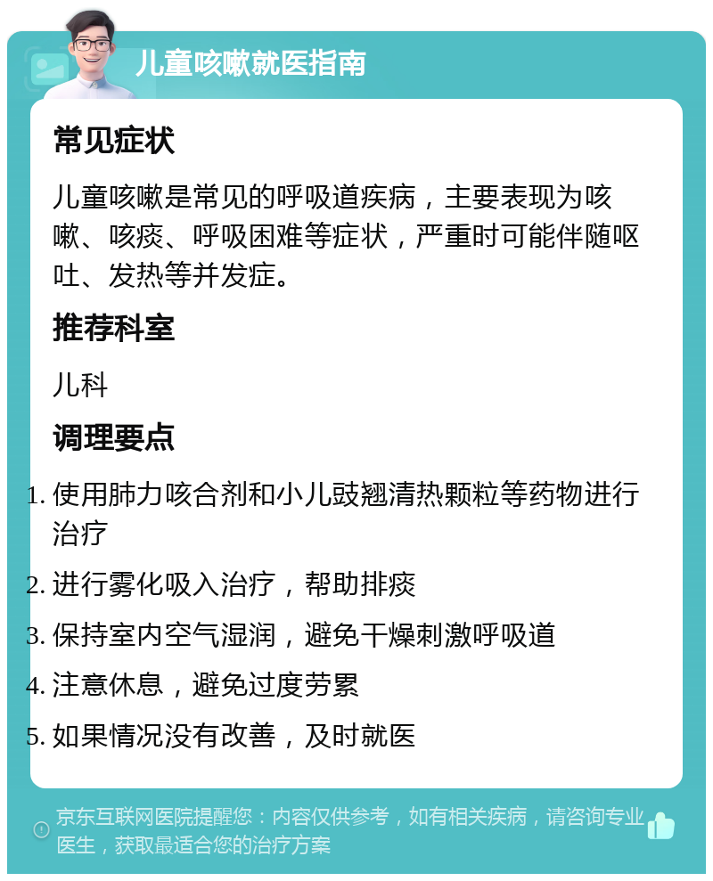 儿童咳嗽就医指南 常见症状 儿童咳嗽是常见的呼吸道疾病，主要表现为咳嗽、咳痰、呼吸困难等症状，严重时可能伴随呕吐、发热等并发症。 推荐科室 儿科 调理要点 使用肺力咳合剂和小儿豉翘清热颗粒等药物进行治疗 进行雾化吸入治疗，帮助排痰 保持室内空气湿润，避免干燥刺激呼吸道 注意休息，避免过度劳累 如果情况没有改善，及时就医