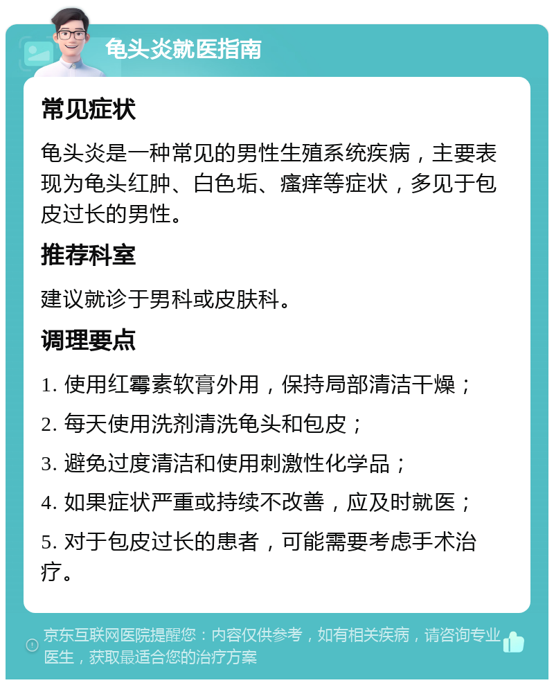 龟头炎就医指南 常见症状 龟头炎是一种常见的男性生殖系统疾病，主要表现为龟头红肿、白色垢、瘙痒等症状，多见于包皮过长的男性。 推荐科室 建议就诊于男科或皮肤科。 调理要点 1. 使用红霉素软膏外用，保持局部清洁干燥； 2. 每天使用洗剂清洗龟头和包皮； 3. 避免过度清洁和使用刺激性化学品； 4. 如果症状严重或持续不改善，应及时就医； 5. 对于包皮过长的患者，可能需要考虑手术治疗。