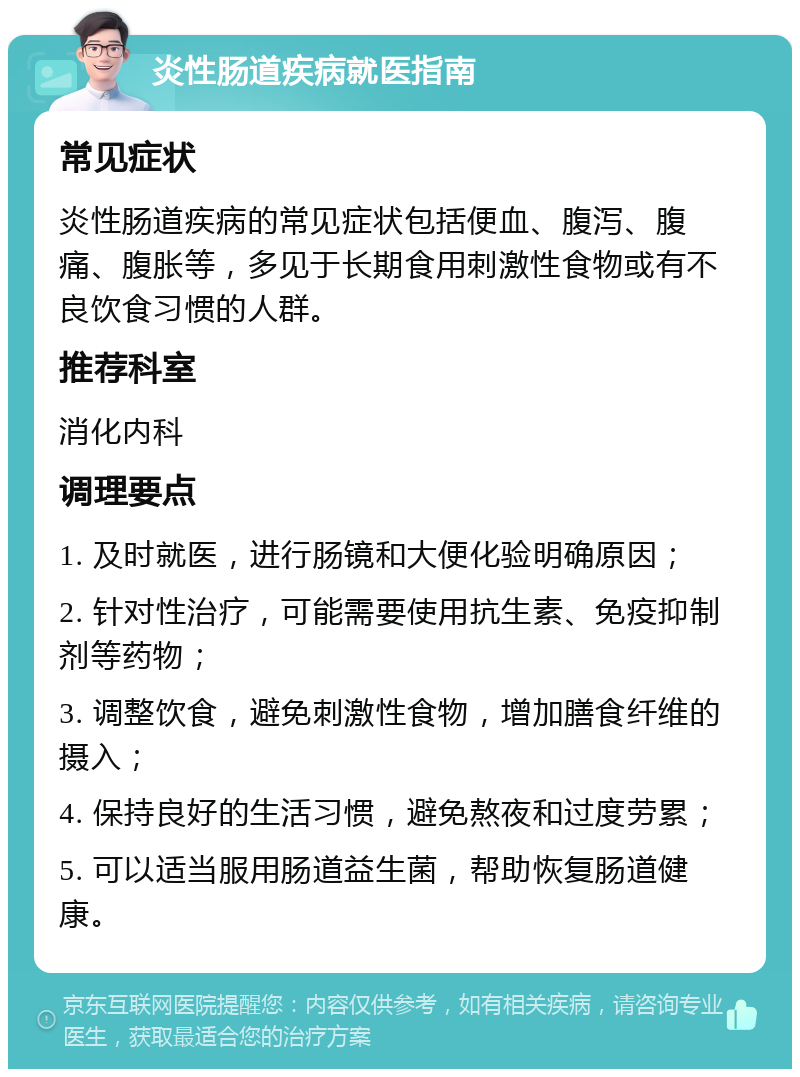 炎性肠道疾病就医指南 常见症状 炎性肠道疾病的常见症状包括便血、腹泻、腹痛、腹胀等，多见于长期食用刺激性食物或有不良饮食习惯的人群。 推荐科室 消化内科 调理要点 1. 及时就医，进行肠镜和大便化验明确原因； 2. 针对性治疗，可能需要使用抗生素、免疫抑制剂等药物； 3. 调整饮食，避免刺激性食物，增加膳食纤维的摄入； 4. 保持良好的生活习惯，避免熬夜和过度劳累； 5. 可以适当服用肠道益生菌，帮助恢复肠道健康。