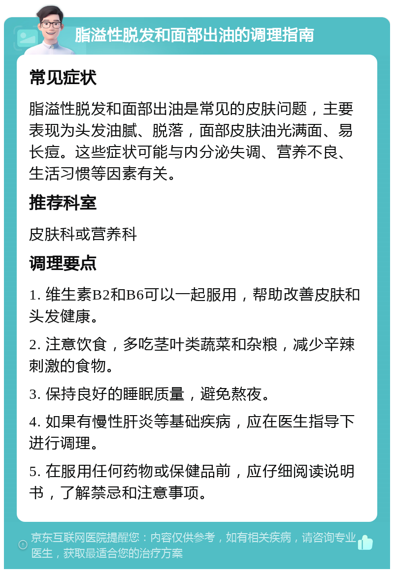 脂溢性脱发和面部出油的调理指南 常见症状 脂溢性脱发和面部出油是常见的皮肤问题，主要表现为头发油腻、脱落，面部皮肤油光满面、易长痘。这些症状可能与内分泌失调、营养不良、生活习惯等因素有关。 推荐科室 皮肤科或营养科 调理要点 1. 维生素B2和B6可以一起服用，帮助改善皮肤和头发健康。 2. 注意饮食，多吃茎叶类蔬菜和杂粮，减少辛辣刺激的食物。 3. 保持良好的睡眠质量，避免熬夜。 4. 如果有慢性肝炎等基础疾病，应在医生指导下进行调理。 5. 在服用任何药物或保健品前，应仔细阅读说明书，了解禁忌和注意事项。