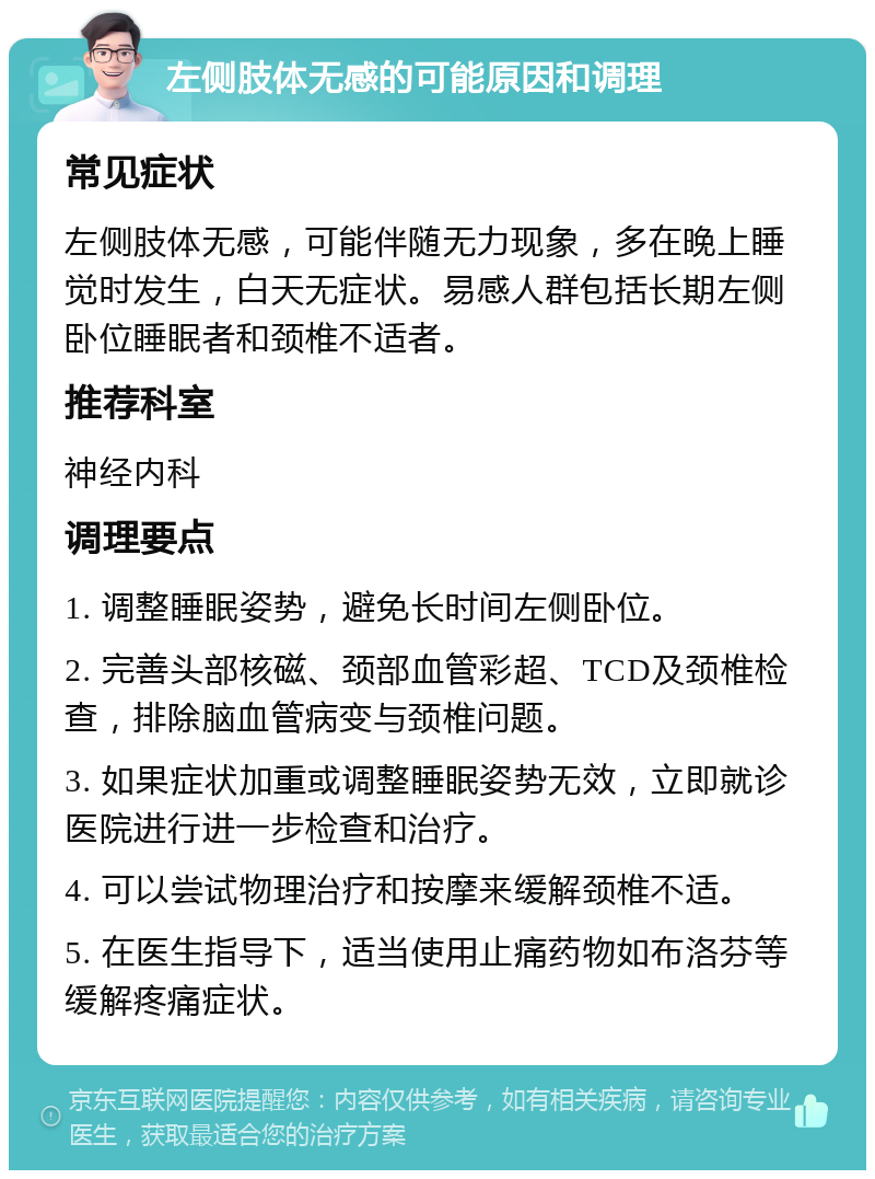 左侧肢体无感的可能原因和调理 常见症状 左侧肢体无感，可能伴随无力现象，多在晚上睡觉时发生，白天无症状。易感人群包括长期左侧卧位睡眠者和颈椎不适者。 推荐科室 神经内科 调理要点 1. 调整睡眠姿势，避免长时间左侧卧位。 2. 完善头部核磁、颈部血管彩超、TCD及颈椎检查，排除脑血管病变与颈椎问题。 3. 如果症状加重或调整睡眠姿势无效，立即就诊医院进行进一步检查和治疗。 4. 可以尝试物理治疗和按摩来缓解颈椎不适。 5. 在医生指导下，适当使用止痛药物如布洛芬等缓解疼痛症状。