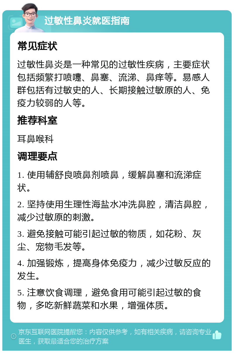 过敏性鼻炎就医指南 常见症状 过敏性鼻炎是一种常见的过敏性疾病，主要症状包括频繁打喷嚏、鼻塞、流涕、鼻痒等。易感人群包括有过敏史的人、长期接触过敏原的人、免疫力较弱的人等。 推荐科室 耳鼻喉科 调理要点 1. 使用辅舒良喷鼻剂喷鼻，缓解鼻塞和流涕症状。 2. 坚持使用生理性海盐水冲洗鼻腔，清洁鼻腔，减少过敏原的刺激。 3. 避免接触可能引起过敏的物质，如花粉、灰尘、宠物毛发等。 4. 加强锻炼，提高身体免疫力，减少过敏反应的发生。 5. 注意饮食调理，避免食用可能引起过敏的食物，多吃新鲜蔬菜和水果，增强体质。