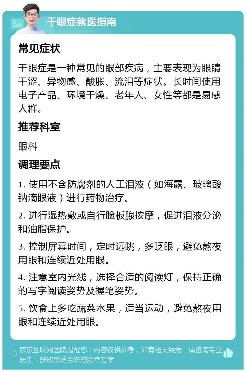 干眼症就医指南 常见症状 干眼症是一种常见的眼部疾病，主要表现为眼睛干涩、异物感、酸胀、流泪等症状。长时间使用电子产品、环境干燥、老年人、女性等都是易感人群。 推荐科室 眼科 调理要点 1. 使用不含防腐剂的人工泪液（如海露、玻璃酸钠滴眼液）进行药物治疗。 2. 进行湿热敷或自行睑板腺按摩，促进泪液分泌和油脂保护。 3. 控制屏幕时间，定时远眺，多眨眼，避免熬夜用眼和连续近处用眼。 4. 注意室内光线，选择合适的阅读灯，保持正确的写字阅读姿势及握笔姿势。 5. 饮食上多吃蔬菜水果，适当运动，避免熬夜用眼和连续近处用眼。